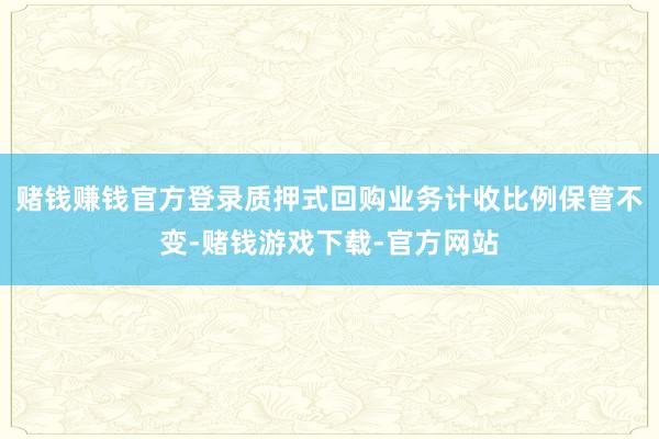 赌钱赚钱官方登录质押式回购业务计收比例保管不变-赌钱游戏下载-官方网站