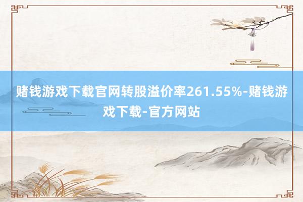 赌钱游戏下载官网转股溢价率261.55%-赌钱游戏下载-官方网站