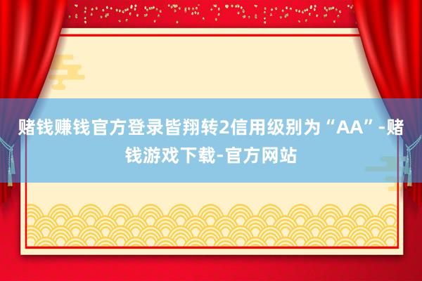 赌钱赚钱官方登录皆翔转2信用级别为“AA”-赌钱游戏下载-官方网站
