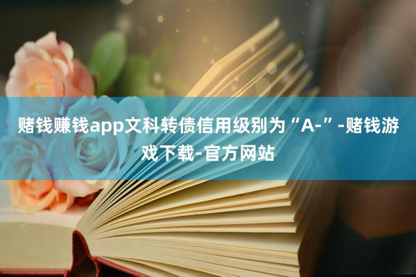 赌钱赚钱app文科转债信用级别为“A-”-赌钱游戏下载-官方网站
