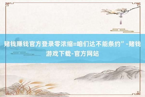 赌钱赚钱官方登录零浓缩=咱们达不能条约”-赌钱游戏下载-官方网站