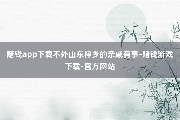 赌钱app下载不外山东梓乡的亲戚有事-赌钱游戏下载-官方网站