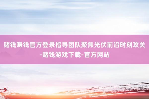 赌钱赚钱官方登录指导团队聚焦光伏前沿时刻攻关-赌钱游戏下载-官方网站