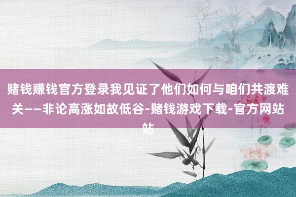 赌钱赚钱官方登录我见证了他们如何与咱们共渡难关——非论高涨如故低谷-赌钱游戏下载-官方网站