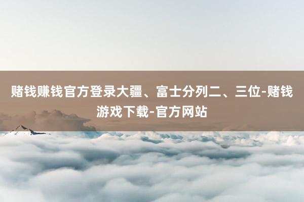 赌钱赚钱官方登录大疆、富士分列二、三位-赌钱游戏下载-官方网站