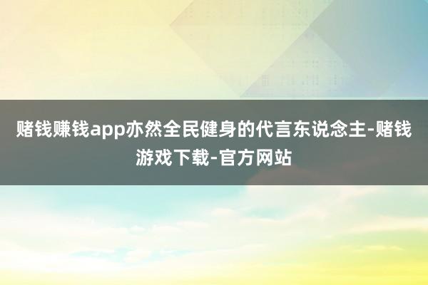 赌钱赚钱app亦然全民健身的代言东说念主-赌钱游戏下载-官方网站