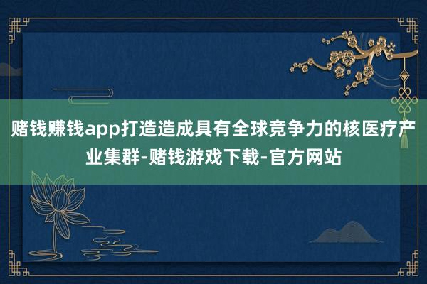 赌钱赚钱app打造造成具有全球竞争力的核医疗产业集群-赌钱游戏下载-官方网站