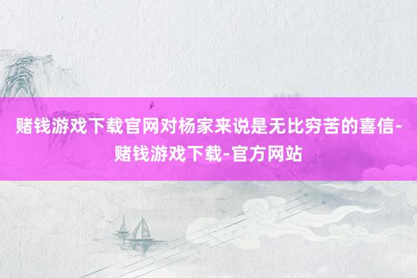 赌钱游戏下载官网对杨家来说是无比穷苦的喜信-赌钱游戏下载-官方网站