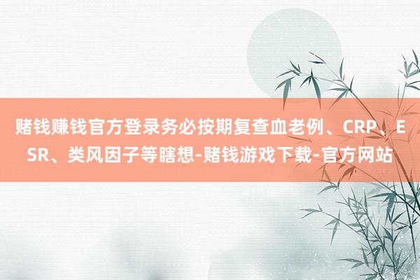 赌钱赚钱官方登录务必按期复查血老例、CRP、ESR、类风因子等瞎想-赌钱游戏下载-官方网站