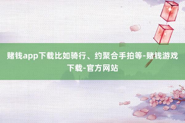 赌钱app下载比如骑行、约聚合手拍等-赌钱游戏下载-官方网站