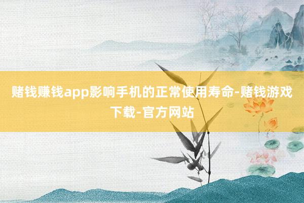 赌钱赚钱app影响手机的正常使用寿命-赌钱游戏下载-官方网站