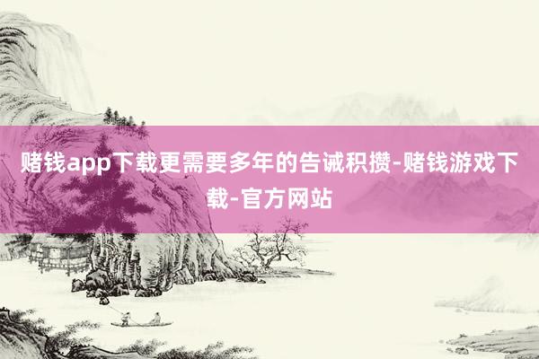 赌钱app下载更需要多年的告诫积攒-赌钱游戏下载-官方网站