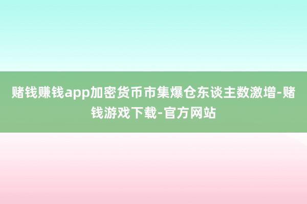 赌钱赚钱app加密货币市集爆仓东谈主数激增-赌钱游戏下载-官方网站
