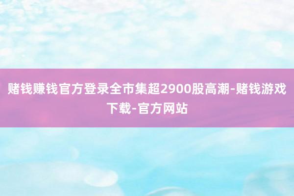 赌钱赚钱官方登录全市集超2900股高潮-赌钱游戏下载-官方网站