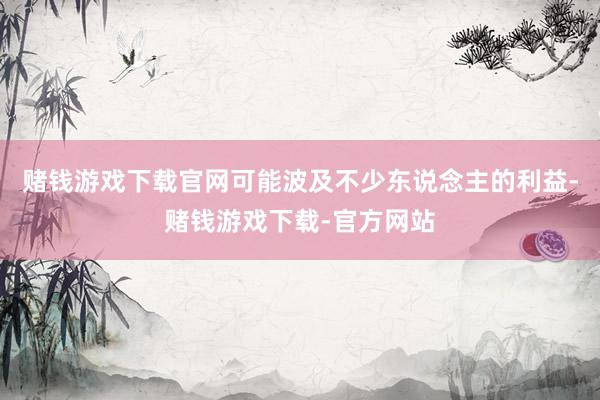 赌钱游戏下载官网可能波及不少东说念主的利益-赌钱游戏下载-官方网站