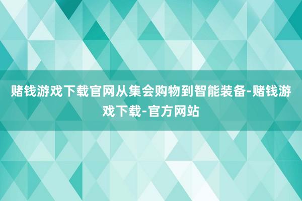 赌钱游戏下载官网从集会购物到智能装备-赌钱游戏下载-官方网站