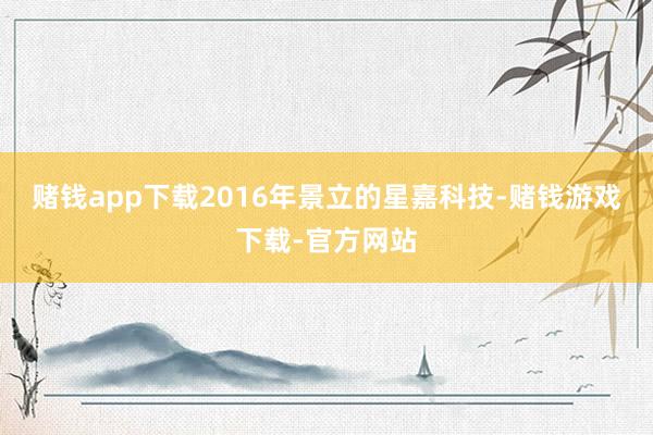 赌钱app下载2016年景立的星嘉科技-赌钱游戏下载-官方网站