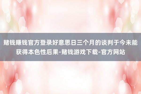 赌钱赚钱官方登录好意思日三个月的谈判于今未能获得本色性后果-赌钱游戏下载-官方网站