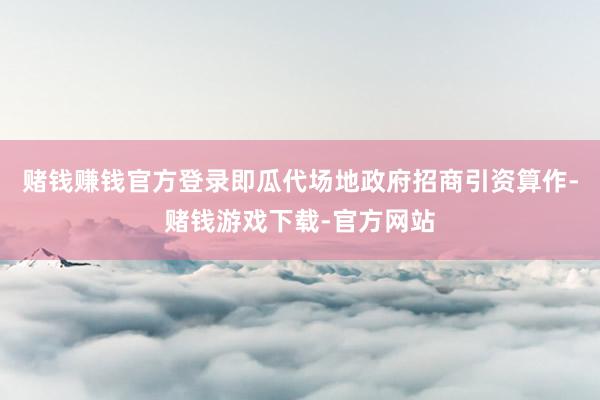 赌钱赚钱官方登录即瓜代场地政府招商引资算作-赌钱游戏下载-官方网站