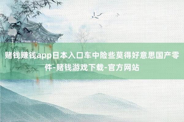 赌钱赚钱app日本入口车中险些莫得好意思国产零件-赌钱游戏下载-官方网站
