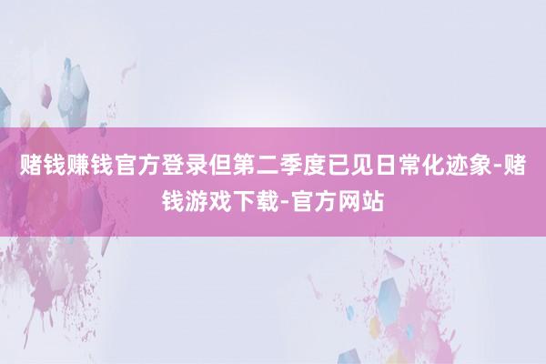 赌钱赚钱官方登录但第二季度已见日常化迹象-赌钱游戏下载-官方网站