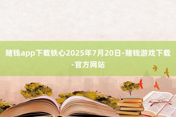 赌钱app下载铁心2025年7月20日-赌钱游戏下载-官方网站