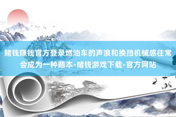 赌钱赚钱官方登录燃油车的声浪和换挡机械感往常会成为一种赔本-赌钱游戏下载-官方网站