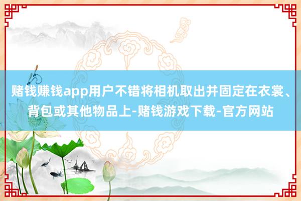 赌钱赚钱app用户不错将相机取出并固定在衣裳、背包或其他物品上-赌钱游戏下载-官方网站