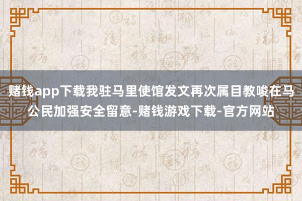 赌钱app下载我驻马里使馆发文再次属目教唆在马公民加强安全留意-赌钱游戏下载-官方网站