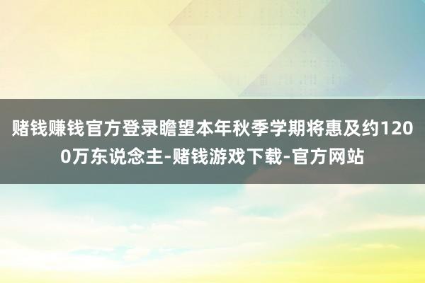赌钱赚钱官方登录瞻望本年秋季学期将惠及约1200万东说念主-赌钱游戏下载-官方网站