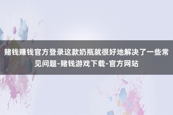 赌钱赚钱官方登录这款奶瓶就很好地解决了一些常见问题-赌钱游戏下载-官方网站