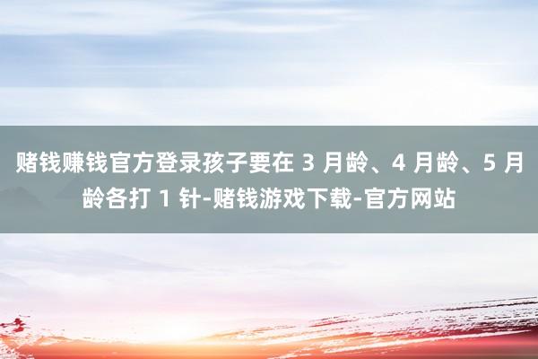 赌钱赚钱官方登录孩子要在 3 月龄、4 月龄、5 月龄各打 1 针-赌钱游戏下载-官方网站