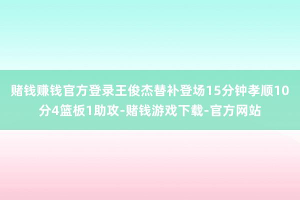 赌钱赚钱官方登录王俊杰替补登场15分钟孝顺10分4篮板1助攻-赌钱游戏下载-官方网站