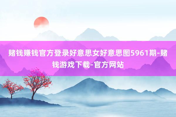 赌钱赚钱官方登录好意思女好意思图5961期-赌钱游戏下载-官方网站