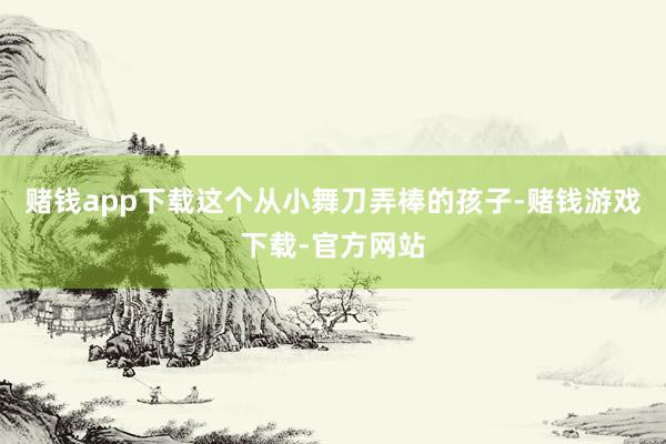 赌钱app下载这个从小舞刀弄棒的孩子-赌钱游戏下载-官方网站