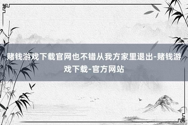 赌钱游戏下载官网也不错从我方家里退出-赌钱游戏下载-官方网站