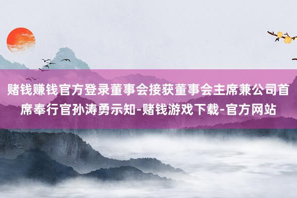赌钱赚钱官方登录董事会接获董事会主席兼公司首席奉行官孙涛勇示知-赌钱游戏下载-官方网站