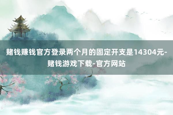 赌钱赚钱官方登录两个月的固定开支是14304元-赌钱游戏下载-官方网站