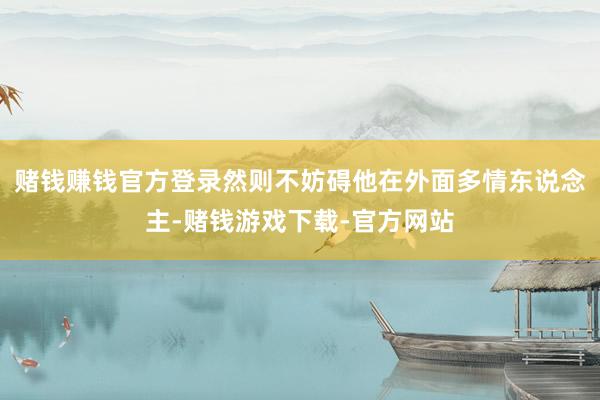 赌钱赚钱官方登录然则不妨碍他在外面多情东说念主-赌钱游戏下载-官方网站