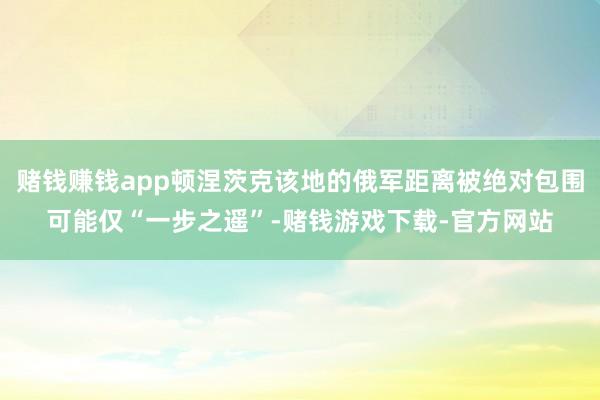 赌钱赚钱app顿涅茨克该地的俄军距离被绝对包围可能仅“一步之遥”-赌钱游戏下载-官方网站