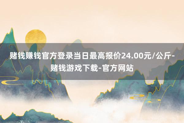 赌钱赚钱官方登录当日最高报价24.00元/公斤-赌钱游戏下载-官方网站