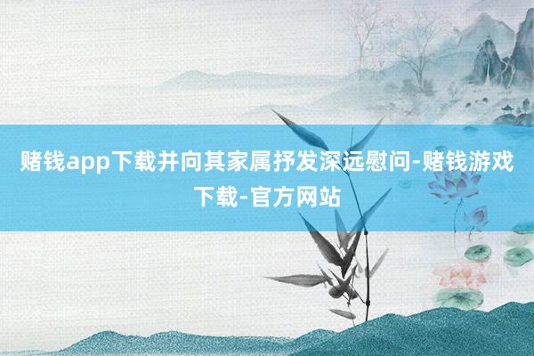赌钱app下载并向其家属抒发深远慰问-赌钱游戏下载-官方网站