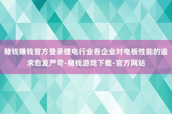 赌钱赚钱官方登录锂电行业各企业对电板性能的追求愈发严苛-赌钱游戏下载-官方网站