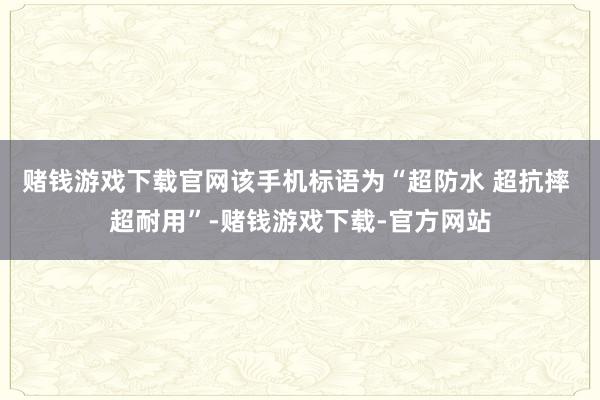 赌钱游戏下载官网该手机标语为“超防水 超抗摔 超耐用”-赌钱游戏下载-官方网站