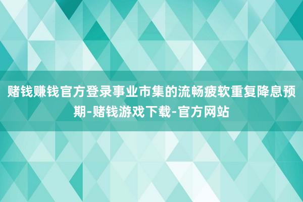 赌钱赚钱官方登录事业市集的流畅疲软重复降息预期-赌钱游戏下载-官方网站