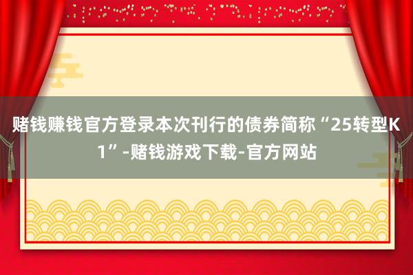 赌钱赚钱官方登录本次刊行的债券简称“25转型K1”-赌钱游戏下载-官方网站