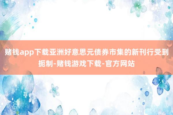 赌钱app下载亚洲好意思元债券市集的新刊行受到扼制-赌钱游戏下载-官方网站