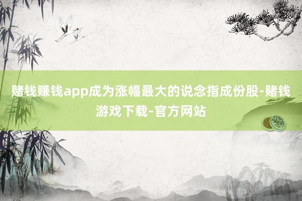 赌钱赚钱app成为涨幅最大的说念指成份股-赌钱游戏下载-官方网站