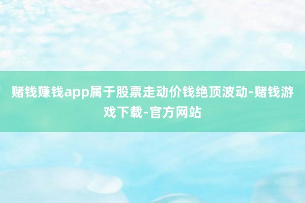 赌钱赚钱app属于股票走动价钱绝顶波动-赌钱游戏下载-官方网站