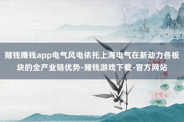 赌钱赚钱app电气风电依托上海电气在新动力各板块的全产业链优势-赌钱游戏下载-官方网站